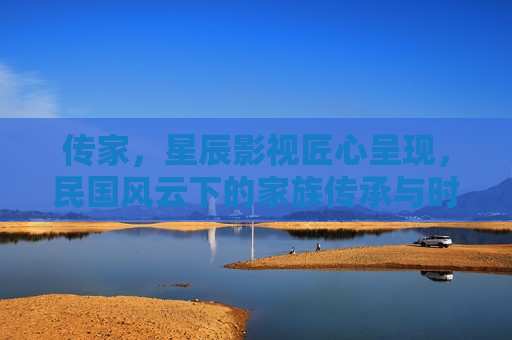传家，星辰影视匠心呈现，民国风云下的家族传承与时代悲歌