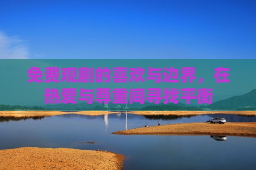 免费观剧的喜欢与边界，在热爱与尊重间寻找平衡