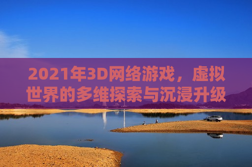 2021年3D网络游戏，虚拟世界的多维探索与沉浸升级