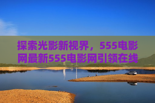 探索光影新视界，555电影网最新555电影网引领在线观影潮流