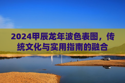 2024甲辰龙年波色表图，传统文化与实用指南的融合