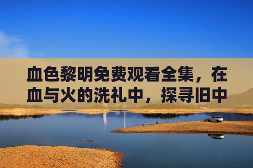 血色黎明免费观看全集，在血与火的洗礼中，探寻旧中国的觉醒之路