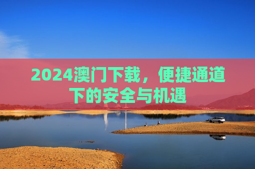 2024澳门下载，便捷通道下的安全与机遇