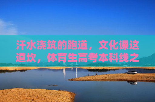 汗水浇筑的跑道，文化课这道坎，体育生高考本科线之痛