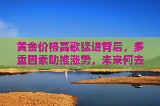 黄金价格高歌猛进背后，多重因素助推涨势，未来何去何从？