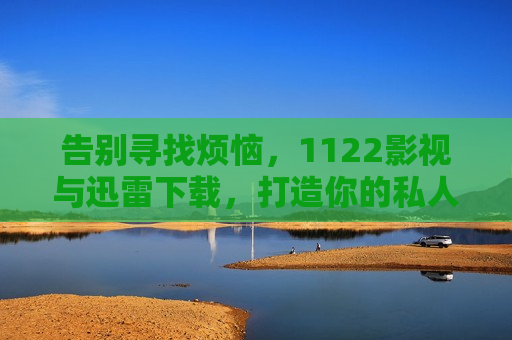 告别寻找烦恼，1122影视与迅雷下载，打造你的私人高清影音库