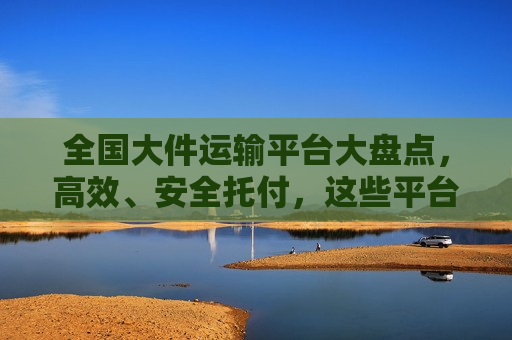 全国大件运输平台大盘点，高效、安全托付，这些平台值得信赖！
