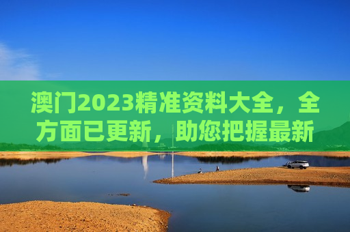 澳门2023精准资料大全，全方面已更新，助您把握最新动态与实用信息
