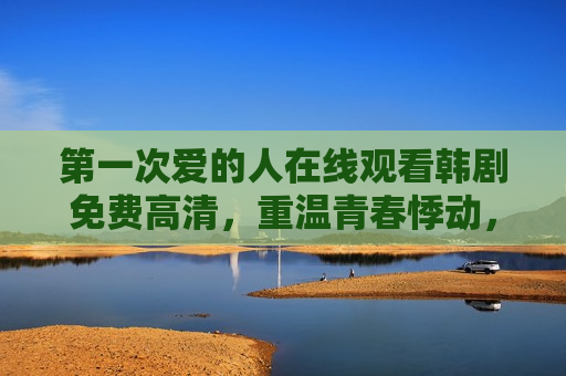 第一次爱的人在线观看韩剧免费高清,重温青春悸动,一键解锁经典回忆