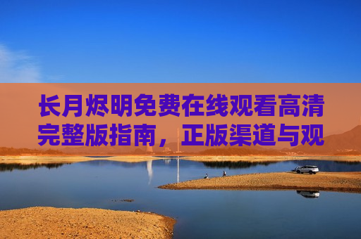 长月烬明免费在线观看高清完整版指南，正版渠道与观剧体验全解析