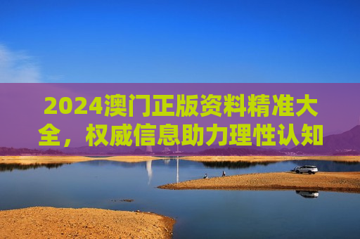 2024澳门正版资料精准大全，权威信息助力理性认知