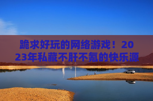 跪求好玩的网络游戏！2023年私藏不肝不氪的快乐源泉，拯救你的选择困难症！