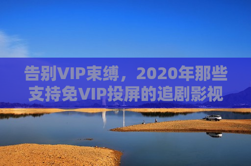 告别VIP束缚，2020年那些支持免VIP投屏的追剧影视软件全解析