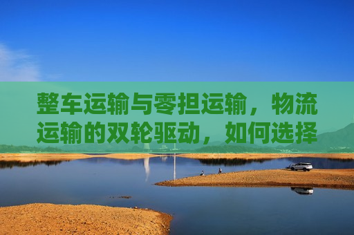 整车运输与零担运输，物流运输的双轮驱动，如何选择更智慧？
