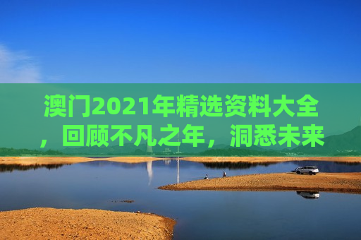 澳门2021年精选资料大全，回顾不凡之年，洞悉未来机遇