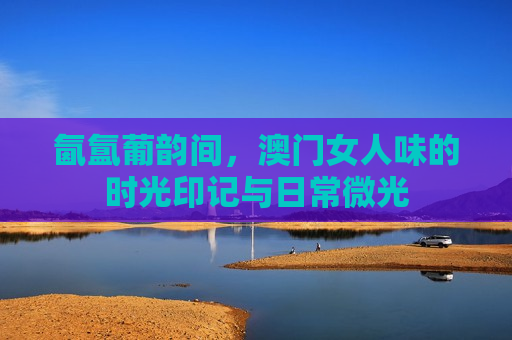 氤氲葡韵间,澳门女人味的时光印记与日常微光
