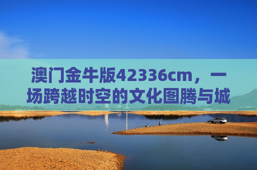 澳门金牛版42336cm，一场跨越时空的文化图腾与城市记忆