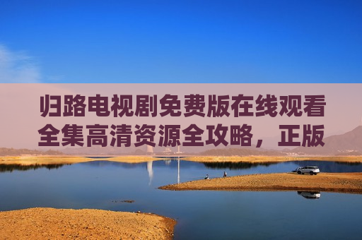 归路电视剧免费版在线观看全集高清资源全攻略，正版渠道与安全观影指南