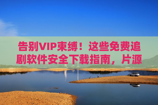 告别VIP束缚！这些免费追剧软件安全下载指南，片源多无广告