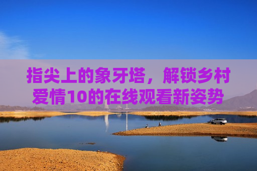 指尖上的象牙塔，解锁乡村爱情10的在线观看新姿势