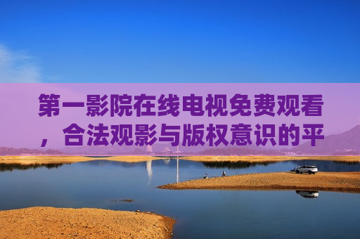 第一影院在线电视免费观看，合法观影与版权意识的平衡之道