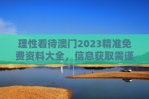 理性看待澳门2023精准免费资料大全,信息获取需谨慎,防范风险是关键
