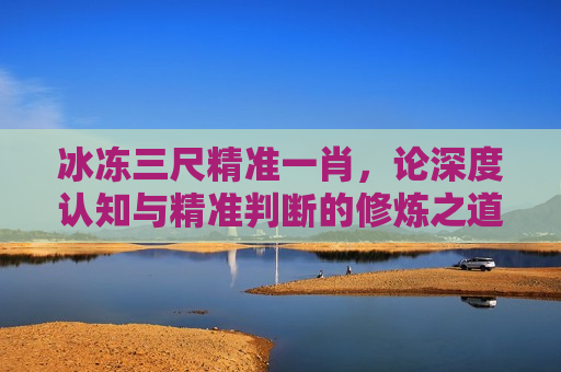 冰冻三尺精准一肖,论深度认知与精准判断的修炼之道
