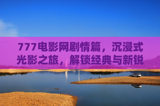 777电影网剧情篇,沉浸式光影之旅,解锁经典与新锐故事的多元入口
