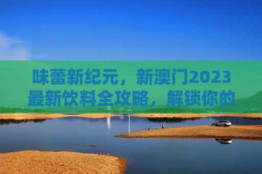 味蕾新纪元,新澳门2023最新饮料全攻略,解锁你的夏日狂欢