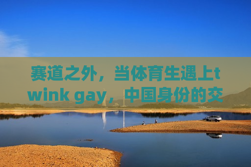 赛道之外,当体育生遇上twink gay,中国身份的交织与突围