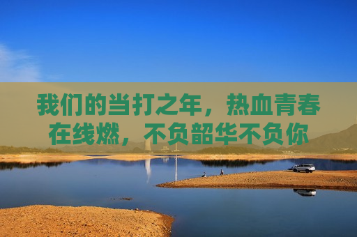 我们的当打之年,热血青春在线燃,不负韶华不负你