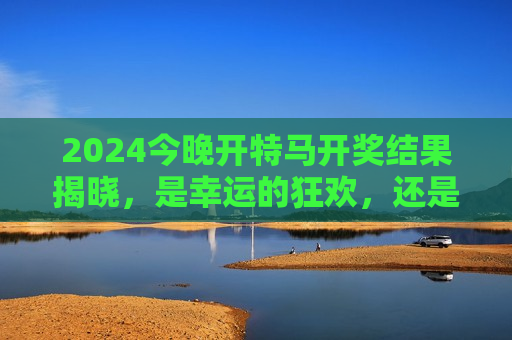 2024今晚开特马开奖结果揭晓,是幸运的狂欢,还是理性的提醒?