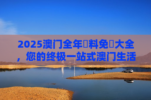 2025澳门全年資料免費大全，您的终极一站式澳门生活与旅行指南