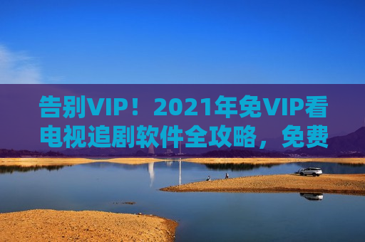 告别VIP!2021年免VIP看电视追剧软件全攻略,免费追剧不用愁