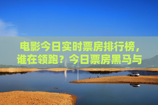 电影今日实时票房排行榜，谁在领跑？今日票房黑马与口碑之战全解析