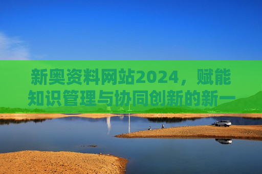 新奥资料网站2024，赋能知识管理与协同创新的新一代平台