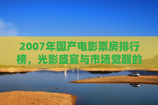 2007年国产电影票房排行榜，光影盛宴与市场觉醒的里程碑之年