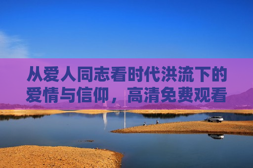 从爱人同志看时代洪流下的爱情与信仰，高清免费观看完整版国语的意义