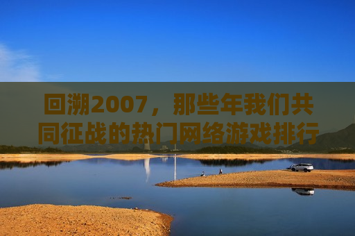 回溯2007，那些年我们共同征战的热门网络游戏排行榜