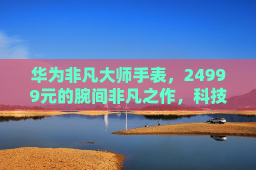 华为非凡大师手表，24999元的腕间非凡之作，科技与奢华的全新融合