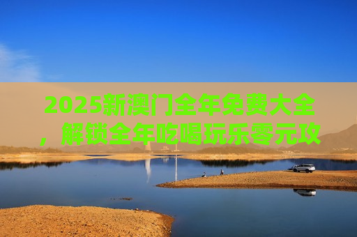 2025新澳门全年免费大全，解锁全年吃喝玩乐零元攻略，畅享澳门魅力
