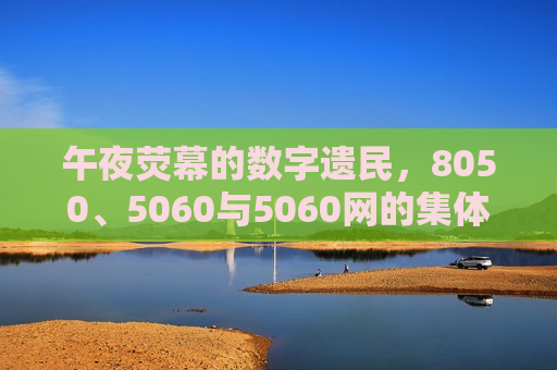 午夜荧幕的数字遗民，8050、5060与5060网的集体记忆回响