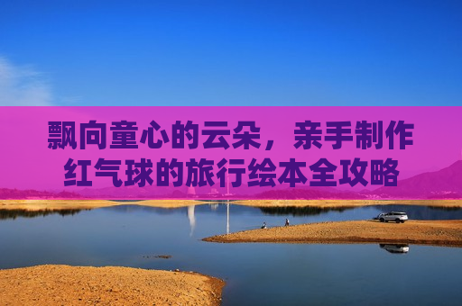 飘向童心的云朵，亲手制作红气球的旅行绘本全攻略