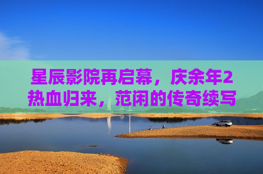 星辰影院再启幕，庆余年2热血归来，范闲的传奇续写新篇章