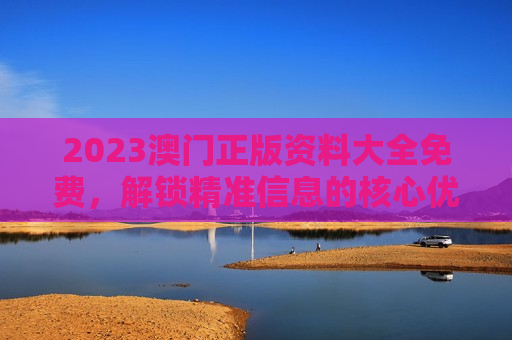 2023澳门正版资料大全免费,解锁精准信息的核心优势